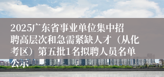 2025广东省事业单位集中招聘高层次和急需紧缺人才(从化考区)第五批1名拟聘人员名单公示