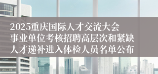 2025重庆国际人才交流大会事业单位考核招聘高层次和紧缺人才递补进入体检人员名单公布