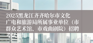 2025黑龙江齐齐哈尔市文化广电和旅游局所属事业单位（市群众艺术馆、市戏曲剧院）招聘考试通知