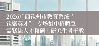 2026广西钦州市教育系统“钦聚英才”  专场集中招聘急需紧缺人才和硕士研究生骨干教师172人公告