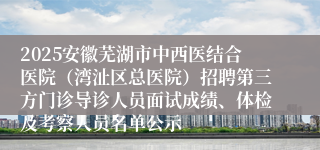 2025安徽芜湖市中西医结合医院（湾沚区总医院）招聘第三方门诊导诊人员面试成绩、体检及考察人员名单公示