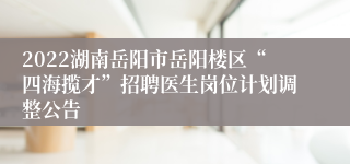 2022湖南岳阳市岳阳楼区“四海揽才”招聘医生岗位计划调整公告