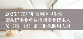 2025广东广州天河区卫生健康系统事业单位招聘专业技术人员（第一批）第三批拟聘用人员名单公示