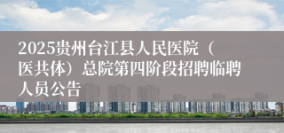 2025贵州台江县人民医院（医共体）总院第四阶段招聘临聘人员公告