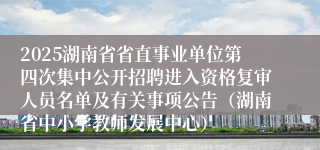 2025湖南省省直事业单位第四次集中公开招聘进入资格复审人员名单及有关事项公告（湖南省中小学教师发展中心）