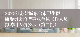 2025江苏盐城东台市卫生健康委员会招聘事业单位工作人员拟聘用人员公示(第二批)
