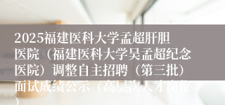 2025福建医科大学孟超肝胆医院（福建医科大学吴孟超纪念医院）调整自主招聘（第三批）面试成绩公示（高层次人才岗位）