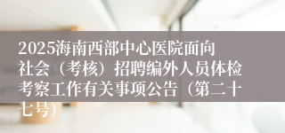 2025海南西部中心医院面向社会（考核）招聘编外人员体检考察工作有关事项公告（第二十七号）