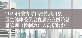 2025内蒙古呼和浩特武川县卫生健康委员会直属公立医院总量管理（控制数）人员招聘参加考试等相关事宜公告
