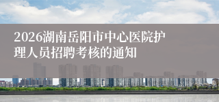 2026湖南岳阳市中心医院护理人员招聘考核的通知