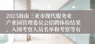 2025海南三亚市现代服务业产业园管理委员会招聘体检结果、入围考察人员名单和考察等有关事项公告（第5号）