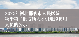 2025年河北邯郸市人民医院秋季第二批博硕人才引进拟聘用人员的公示