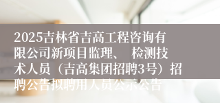 2025吉林省吉高工程咨询有限公司新项目监理、 检测技术人员(吉高集团招聘3号)招聘公告拟聘用人员公示公告