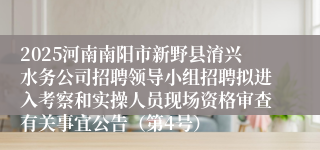 2025河南南阳市新野县淯兴水务公司招聘领导小组招聘拟进入考察和实操人员现场资格审查有关事宜公告（第4号）