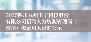 2025四川九州电子科技股份有限公司招聘人力资源管理岗（校招）拟录用人员的公示
