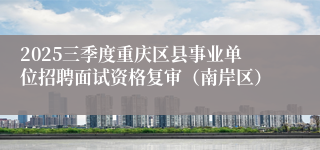 2025三季度重庆区县事业单位招聘面试资格复审（南岸区） 