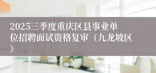 2025三季度重庆区县事业单位招聘面试资格复审(九龙坡区)