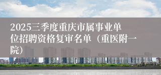 2025三季度重庆市属事业单位招聘资格复审名单（重医附一院）