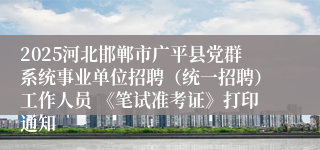 2025河北邯郸市广平县党群系统事业单位招聘(统一招聘)工作人员 《笔试准考证》打印通知