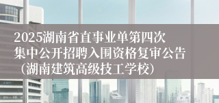 2025湖南省直事业单第四次集中公开招聘入围资格复审公告（湖南建筑高级技工学校）
