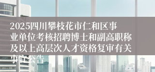 2025四川攀枝花市仁和区事业单位考核招聘博士和副高职称及以上高层次人才资格复审有关事宜公告