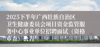 2025下半年广西壮族自治区卫生健康委员会项目资金监管服务中心事业单位招聘面试（资格审查）公告