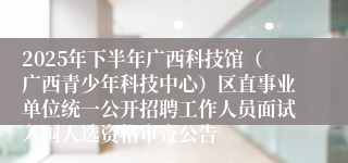 2025年下半年广西科技馆（广西青少年科技中心）区直事业单位统一公开招聘工作人员面试入围人选资格审查公告