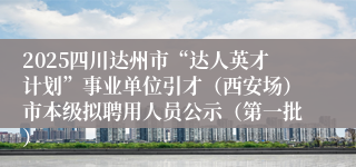2025四川达州市“达人英才计划”事业单位引才（西安场）市本级拟聘用人员公示（第一批）
