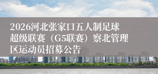 2026河北张家口五人制足球超级联赛（G5联赛）察北管理区运动员招募公告