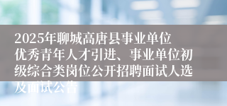2025年聊城高唐县事业单位优秀青年人才引进、事业单位初级综合类岗位公开招聘面试人选及面试公告