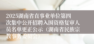 2025湖南省直事业单位第四次集中公开招聘入围资格复审人员名单更正公示（湖南省民族宗教事务委员会）
