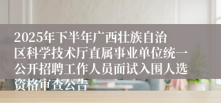2025年下半年广西壮族自治区科学技术厅直属事业单位统一公开招聘工作人员面试入围人选资格审查公告