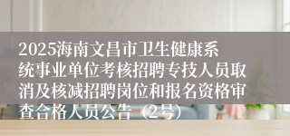 2025海南文昌市卫生健康系统事业单位考核招聘专技人员取消及核减招聘岗位和报名资格审查合格人员公告（2号）