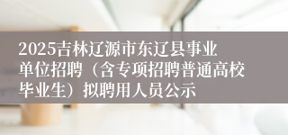 2025吉林辽源市东辽县事业单位招聘（含专项招聘普通高校毕业生）拟聘用人员公示