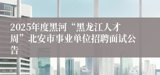 2025年度黑河“黑龙江人才周”北安市事业单位招聘面试公告