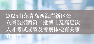 2025山东青岛西海岸新区公立医院招聘第二批博士及高层次人才考试成绩及考察体检有关事宜公告