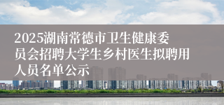 2025湖南常德市卫生健康委员会招聘大学生乡村医生拟聘用人员名单公示