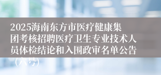 2025海南东方市医疗健康集团考核招聘医疗卫生专业技术人员体检结论和入围政审名单公告 (六号)