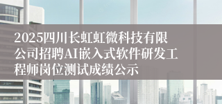 2025四川长虹虹微科技有限公司招聘AI嵌入式软件研发工程师岗位测试成绩公示