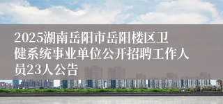 2025湖南岳阳市岳阳楼区卫健系统事业单位公开招聘工作人员23人公告