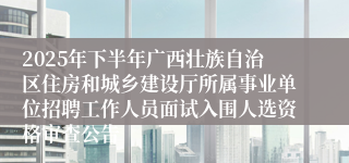 2025年下半年广西壮族自治区住房和城乡建设厅所属事业单位招聘工作人员面试入围人选资格审查公告