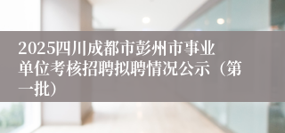 2025四川成都市彭州市事业单位考核招聘拟聘情况公示(第一批)