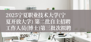 2025宁夏职业技术大学(宁夏开放大学) 第二批自主招聘工作人员(博士)第三批次拟聘用人员公示公告