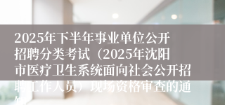 2025年下半年事业单位公开招聘分类考试（2025年沈阳市医疗卫生系统面向社会公开招聘工作人员）现场资格审查的通知