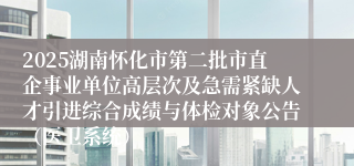 2025湖南怀化市第二批市直企事业单位高层次及急需紧缺人才引进综合成绩与体检对象公告(医卫系统)