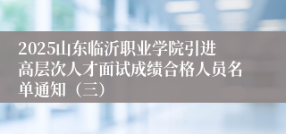 2025山东临沂职业学院引进高层次人才面试成绩合格人员名单通知（三）