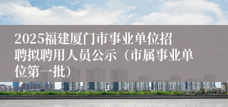 2025福建厦门市事业单位招聘拟聘用人员公示（市属事业单位第一批）