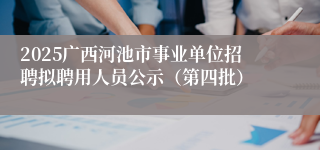 2025广西河池市事业单位招聘拟聘用人员公示(第四批)