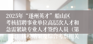 2025年“遂州英才”船山区考核招聘事业单位高层次人才和急需紧缺专业人才签约人员(第一批)体检结果及综合考察相关事宜的公告