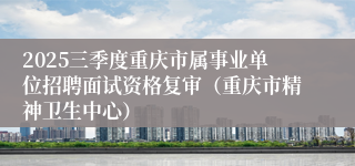 2025三季度重庆市属事业单位招聘面试资格复审(重庆市精神卫生中心)